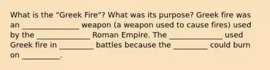 What is the "Greek Fire"? What was its purpose? Greek fire was an _______________ weapon (a weapon used to cause fires) used by the ______________ Roman Empire. The ______________ used Greek fire in _________ battles because the _________ could burn on __________.