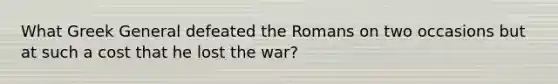 What Greek General defeated the Romans on two occasions but at such a cost that he lost the war?