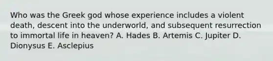 Who was the Greek god whose experience includes a violent death, descent into the underworld, and subsequent resurrection to immortal life in heaven? A. Hades B. Artemis C. Jupiter D. Dionysus E. Asclepius