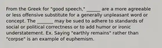 From the Greek for "good speech," ______ are a more agreeable or less offensive substitute for a generally unpleasant word or concept. The _______ may be sued to adhere to standards of social or political correctness or to add humor or ironic understatement. Ex. Saying "earthly remains" rather than "corpse" is an example of euphemism.