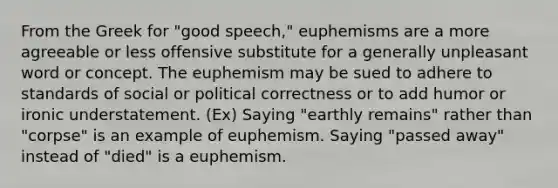 From the Greek for "good speech," euphemisms are a more agreeable or less offensive substitute for a generally unpleasant word or concept. The euphemism may be sued to adhere to standards of social or political correctness or to add humor or ironic understatement. (Ex) Saying "earthly remains" rather than "corpse" is an example of euphemism. Saying "passed away" instead of "died" is a euphemism.