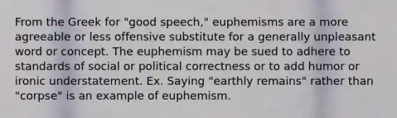 From the Greek for "good speech," euphemisms are a more agreeable or less offensive substitute for a generally unpleasant word or concept. The euphemism may be sued to adhere to standards of social or political correctness or to add humor or ironic understatement. Ex. Saying "earthly remains" rather than "corpse" is an example of euphemism.