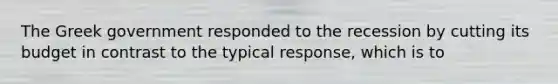 The Greek government responded to the recession by cutting its budget in contrast to the typical response, which is to
