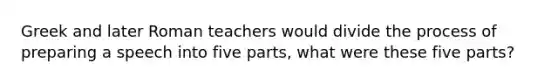 Greek and later Roman teachers would divide the process of preparing a speech into five parts, what were these five parts?