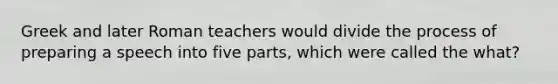 Greek and later Roman teachers would divide the process of preparing a speech into five parts, which were called the what?