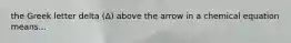 the Greek letter delta (Δ) above the arrow in a chemical equation means...