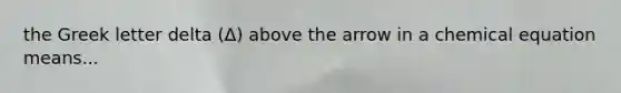 the Greek letter delta (Δ) above the arrow in a chemical equation means...