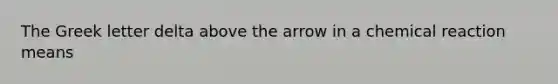 The Greek letter delta above the arrow in a chemical reaction means