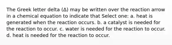 The Greek letter delta (Δ) may be written over the reaction arrow in a chemical equation to indicate that Select one: a. heat is generated when the reaction occurs. b. a catalyst is needed for the reaction to occur. c. water is needed for the reaction to occur. d. heat is needed for the reaction to occur.