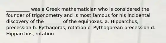 __________ was a Greek mathematician who is considered the founder of trigonometry and is most famous for his incidental discovery of the _______ of the equinoxes. a. Hipparchus, precession b. Pythagoras, rotation c. Pythagorean precession d. Hipparchus, rotation