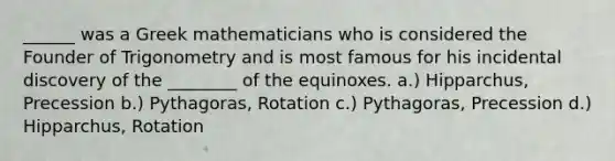 ______ was a Greek mathematicians who is considered the Founder of Trigonometry and is most famous for his incidental discovery of the ________ of the equinoxes. a.) Hipparchus, Precession b.) Pythagoras, Rotation c.) Pythagoras, Precession d.) Hipparchus, Rotation