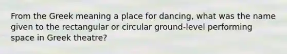 From the Greek meaning a place for dancing, what was the name given to the rectangular or circular ground-level performing space in Greek theatre?