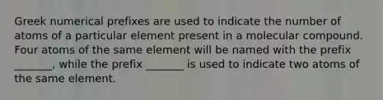 Greek numerical prefixes are used to indicate the number of atoms of a particular element present in a molecular compound. Four atoms of the same element will be named with the prefix _______, while the prefix _______ is used to indicate two atoms of the same element.