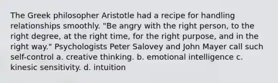 The Greek philosopher Aristotle had a recipe for handling relationships smoothly. "Be angry with the right person, to the right degree, at the right time, for the right purpose, and in the right way." Psychologists Peter Salovey and John Mayer call such self-control a. creative thinking. b. emotional intelligence c. kinesic sensitivity. d. intuition