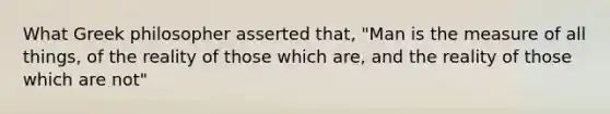 What Greek philosopher asserted that, "Man is the measure of all things, of the reality of those which are, and the reality of those which are not"