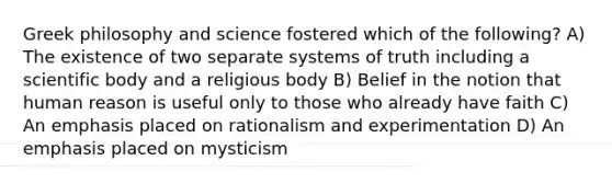 Greek philosophy and science fostered which of the following? A) The existence of two separate systems of truth including a scientific body and a religious body B) Belief in the notion that human reason is useful only to those who already have faith C) An emphasis placed on rationalism and experimentation D) An emphasis placed on mysticism