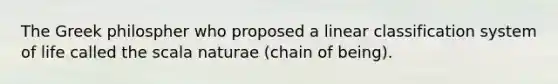 The Greek philospher who proposed a linear classification system of life called the scala naturae (chain of being).