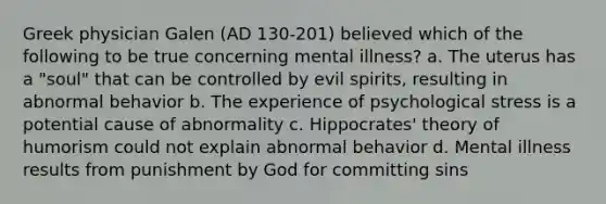 Greek physician Galen (AD 130-201) believed which of the following to be true concerning mental illness? a. The uterus has a "soul" that can be controlled by evil spirits, resulting in abnormal behavior b. The experience of psychological stress is a potential cause of abnormality c. Hippocrates' theory of humorism could not explain abnormal behavior d. Mental illness results from punishment by God for committing sins