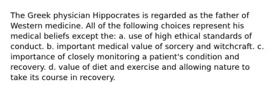 The Greek physician Hippocrates is regarded as the father of Western medicine. All of the following choices represent his medical beliefs except the: a. use of high ethical standards of conduct. b. important medical value of sorcery and witchcraft. c. importance of closely monitoring a patient's condition and recovery. d. value of diet and exercise and allowing nature to take its course in recovery.