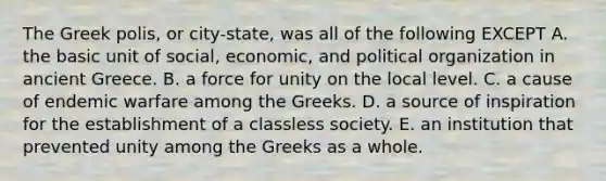 The Greek polis, or city-state, was all of the following EXCEPT A. the basic unit of social, economic, and political organization in ancient Greece. B. a force for unity on the local level. C. a cause of endemic warfare among the Greeks. D. a source of inspiration for the establishment of a classless society. E. an institution that prevented unity among the Greeks as a whole.