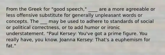 From the Greek for "good speech," ____ are a more agreeable or less offensive substitute for generally unpleasant words or concepts. The ___ may be used to adhere to standards of social or political correctness, or to add humor or ironic understatement. "Paul Kersey: You've got a prime figure. You really have, you know. Joanna Kersey: That's a euphemism for fat."