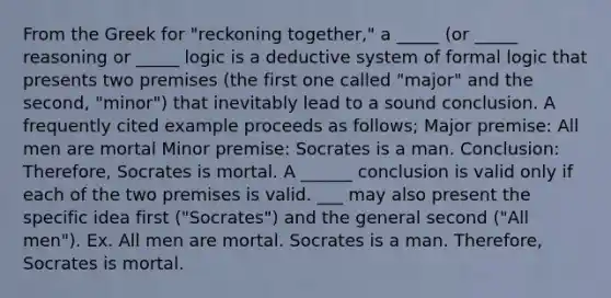 From the Greek for "reckoning together," a _____ (or _____ reasoning or _____ logic is a deductive system of formal logic that presents two premises (the first one called "major" and the second, "minor") that inevitably lead to a sound conclusion. A frequently cited example proceeds as follows; Major premise: All men are mortal Minor premise: Socrates is a man. Conclusion: Therefore, Socrates is mortal. A ______ conclusion is valid only if each of the two premises is valid. ___ may also present the specific idea first ("Socrates") and the general second ("All men"). Ex. All men are mortal. Socrates is a man. Therefore, Socrates is mortal.