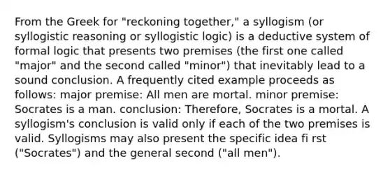 From the Greek for "reckoning together," a syllogism (or syllogistic reasoning or syllogistic logic) is a deductive system of formal logic that presents two premises (the first one called "major" and the second called "minor") that inevitably lead to a sound conclusion. A frequently cited example proceeds as follows: major premise: All men are mortal. minor premise: Socrates is a man. conclusion: Therefore, Socrates is a mortal. A syllogism's conclusion is valid only if each of the two premises is valid. Syllogisms may also present the specific idea fi rst ("Socrates") and the general second ("all men").