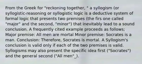 From the Greek for "reckoning together, " a syllogism (or syllogistic-reasoning or syllogistic logic is a deductive system of formal logic that presents two premises (the firs one called "major" and the second, "minor") that inevitably lead to a sound conclusion. A frequently cited example proceeds as follows; Major premise: All men are mortal Minor premise: Socrates is a man. Conclusion: Therefore, Socrates is mortal. A Syllogism's conclusion is valid only if each of the two premises is valid. Syllogisms may also present the specific idea first ("Socrates") and the general second ("All men"_).