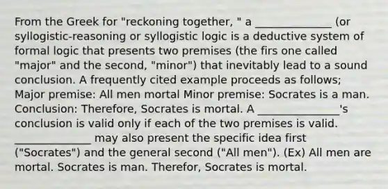 From the Greek for "reckoning together, " a ______________ (or syllogistic-reasoning or syllogistic logic is a deductive system of formal logic that presents two premises (the firs one called "major" and the second, "minor") that inevitably lead to a sound conclusion. A frequently cited example proceeds as follows; Major premise: All men mortal Minor premise: Socrates is a man. Conclusion: Therefore, Socrates is mortal. A _______________'s conclusion is valid only if each of the two premises is valid. ______________ may also present the specific idea first ("Socrates") and the general second ("All men"). (Ex) All men are mortal. Socrates is man. Therefor, Socrates is mortal.