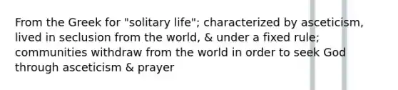 From the Greek for "solitary life"; characterized by asceticism, lived in seclusion from the world, & under a fixed rule; communities withdraw from the world in order to seek God through asceticism & prayer