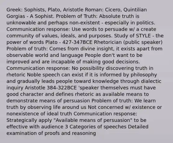 Greek: Sophists, Plato, Aristotle Roman: Cicero, Quintilian Gorgias - A Sophist. Problem of Truth: Absolute truth is unknowable and perhaps non-existent - especially in politics. Communication response: Use words to persuade w/ a create community of values, ideals, and purposes. Study of STYLE - the power of words Plato - 427-347BCE Rhetorician (public speaker) Problem of truth: Comes from divine insight, it exists apart from observable world and language People don't want to be improved and are incapable of making good decisions. Communication response: No possibility discovering truth in rhetoric Noble speech can exist if it is informed by philosophy and gradually leads people toward knowledge through dialectic inquiry Aristotle 384-322BCE 'speaker themselves must have good character and defines rhetoric as available means to demonstrate means of persuasion Problem of truth: We learn truth by observing life around us Not concerned w/ existence or nonexistence of ideal truth Communication response: Strategically apply "Available means of persuasion" to be effective with audience 3 Categories of speeches Detailed examination of proofs and reasoning