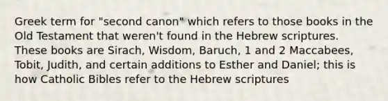 Greek term for "second canon" which refers to those books in the Old Testament that weren't found in the Hebrew scriptures. These books are Sirach, Wisdom, Baruch, 1 and 2 Maccabees, Tobit, Judith, and certain additions to Esther and Daniel; this is how Catholic Bibles refer to the Hebrew scriptures