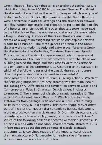 Greek Theatre The Greek theater is an ancient theatrical culture which flourished from 600 BC in the ancient Greece. The Greek theater institutionalized as the part of Dionysia which is a type of festival in Athens, Greece. The comedies in the Greek theaters were performed in outdoor settings and the crowd was allowed to enjoy harmonious music and chorus singing about the exploits of a hero or an ancient god. The open theaters were made next to the hillsides so that the audience could enjoy the music while sitting or standing. Purpose of the Greek theaters was to use drama as a way of investigating the world and explore "what it meant to be human". The three genres of drama in the Greek theater were comedy, tragedy and satyr plays. Parts of a Greek theater included the Orchestra, Theatron, Skene, and Parodos. The orchestra or the dancing space was circular in nature and the theatron was the place where spectators sat. The skene was building behind the stage and the Parodos were the entrance and exit points of the performers. 1. According to the passage, in which of the following parts of the classic dramatic structure does the pro-against the antagonist in a comedy? A. Denouement B. Exposition C. Climax D. Falling action 2. Which of the following proposed titles best summarizes the main idea of the passage? A. Differences and similarities between Classic and Contemporary Plays B. Character Development in classes Literature. C. The element of classic dramatic narrative D. The ancient Greeks and classic theatre 3. Which of the following statements from passage is an opinion? A. This is the turning point in the story. B. In a comedy, this is the "happily ever after" part of the story. C. Modern drama tends to be less rigid and is more expressive than classic drama. D. Dramatic structure is the underlying structure of a play, novel, or other work of fiction 4. Which of the following best describes the authors' purpose? A. To entertain reads with an anecdote about dramatic structure. B. To inform readers about the components of classic dramatic structure. C. To convince readers of the importance of classic dramatic structure D. To describe for readers the differences between modern and classic structure.