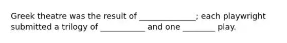 Greek theatre was the result of ______________; each playwright submitted a trilogy of ___________ and one ________ play.