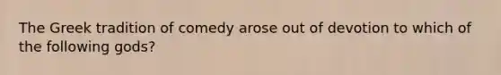 The Greek tradition of comedy arose out of devotion to which of the following gods?