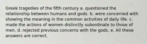 Greek tragedies of the fifth century a. questioned the relationship between humans and gods. b. were concerned with showing the meaning in the common activities of daily life. c. made the actions of women distinctly subordinate to those of men. d. rejected previous concerns with the gods. e. All these answers are correct.