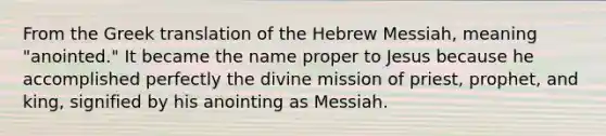 From the Greek translation of the Hebrew Messiah, meaning "anointed." It became the name proper to Jesus because he accomplished perfectly the divine mission of priest, prophet, and king, signified by his anointing as Messiah.