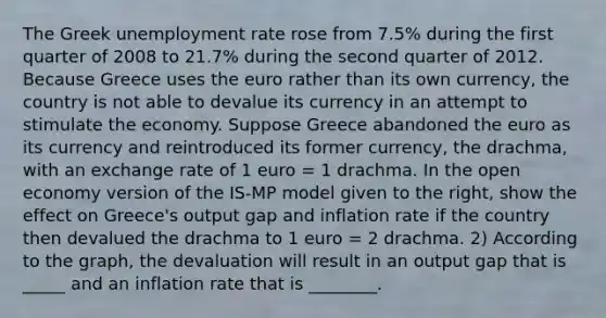 The Greek unemployment rate rose from​ 7.5% during the first quarter of 2008 to​ 21.7% during the second quarter of 2012. Because Greece uses the euro rather than its own​ currency, the country is not able to devalue its currency in an attempt to stimulate the economy. Suppose Greece abandoned the euro as its currency and reintroduced its former​ currency, the​ drachma, with an exchange rate of 1 euro​ = 1 drachma. In the open economy version of the IS-MP model given to the​ right, show the effect on​ Greece's output gap and inflation rate if the country then devalued the drachma to 1 euro​ = 2 drachma. 2) According to the​ graph, the devaluation will result in an output gap that is _____ and an inflation rate that is ________.