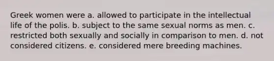 Greek women were a. allowed to participate in the intellectual life of the polis. b. subject to the same sexual norms as men. c. restricted both sexually and socially in comparison to men. d. not considered citizens. e. considered mere breeding machines.