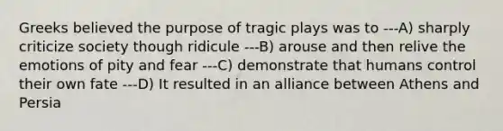 Greeks believed the purpose of tragic plays was to ---A) sharply criticize society though ridicule ---B) arouse and then relive the emotions of pity and fear ---C) demonstrate that humans control their own fate ---D) It resulted in an alliance between Athens and Persia