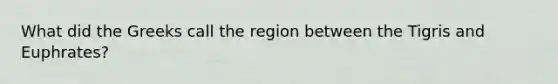 What did the Greeks call the region between the Tigris and Euphrates?