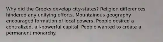 Why did the Greeks develop city-states? Religion differences hindered any unifying efforts. Mountainous geography encouraged formation of local powers. People desired a centralized, all-powerful capital. People wanted to create a permanent monarchy.