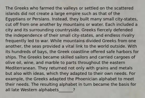 The Greeks who farmed the valleys or settled on the scattered islands did not create a large empire such as that of the Egyptians or Persians. Instead, they built many small city-states, cut off from one another by mountains or water. Each included a city and its surrounding countryside. Greeks fiercely defended the independence of their small city-states, and endless rivalry frequently led to war. While mountains divided Greeks from one another, the seas provided a vital link to the world outside. With its hundreds of bays, the Greek coastline offered safe harbors for ships. The Greeks became skilled sailors and carried cargoes of olive oil, wine, and marble to parts throughout the eastern Mediterranean. They returned not only with grains and metals but also with ideas, which they adapted to their own needs. For example, the Greeks adapted the Phoenician alphabet to meet their needs. The resulting alphabet in turn became the basis for all late Western alphabets_______?