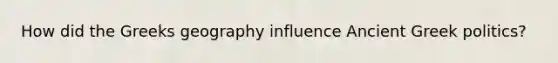 How did the Greeks geography influence Ancient Greek politics?