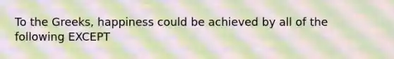 To the Greeks, happiness could be achieved by all of the following EXCEPT