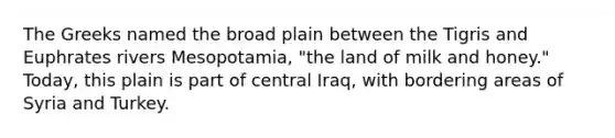 The Greeks named the broad plain between the Tigris and Euphrates rivers Mesopotamia, "the land of milk and honey." Today, this plain is part of central Iraq, with bordering areas of Syria and Turkey.