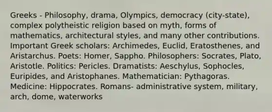 Greeks - Philosophy, drama, Olympics, democracy (city-state), complex polytheistic religion based on myth, forms of mathematics, architectural styles, and many other contributions. Important Greek scholars: Archimedes, Euclid, Eratosthenes, and Aristarchus. Poets: Homer, Sappho. Philosophers: Socrates, Plato, Aristotle. Politics: Pericles. Dramatists: Aeschylus, Sophocles, Euripides, and Aristophanes. Mathematician: Pythagoras. Medicine: Hippocrates. Romans- administrative system, military, arch, dome, waterworks