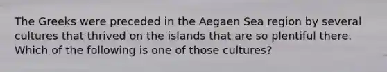 The Greeks were preceded in the Aegaen Sea region by several cultures that thrived on the islands that are so plentiful there. Which of the following is one of those cultures?