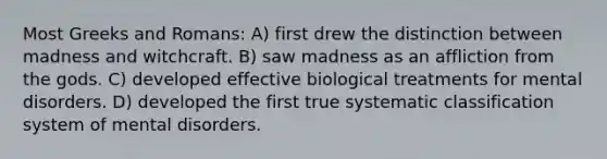 Most Greeks and Romans: A) first drew the distinction between madness and witchcraft. B) saw madness as an affliction from the gods. C) developed effective biological treatments for mental disorders. D) developed the first true systematic classification system of mental disorders.