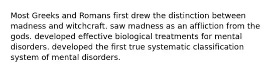 Most Greeks and Romans first drew the distinction between madness and witchcraft. saw madness as an affliction from the gods. developed effective biological treatments for mental disorders. developed the first true systematic classification system of mental disorders.